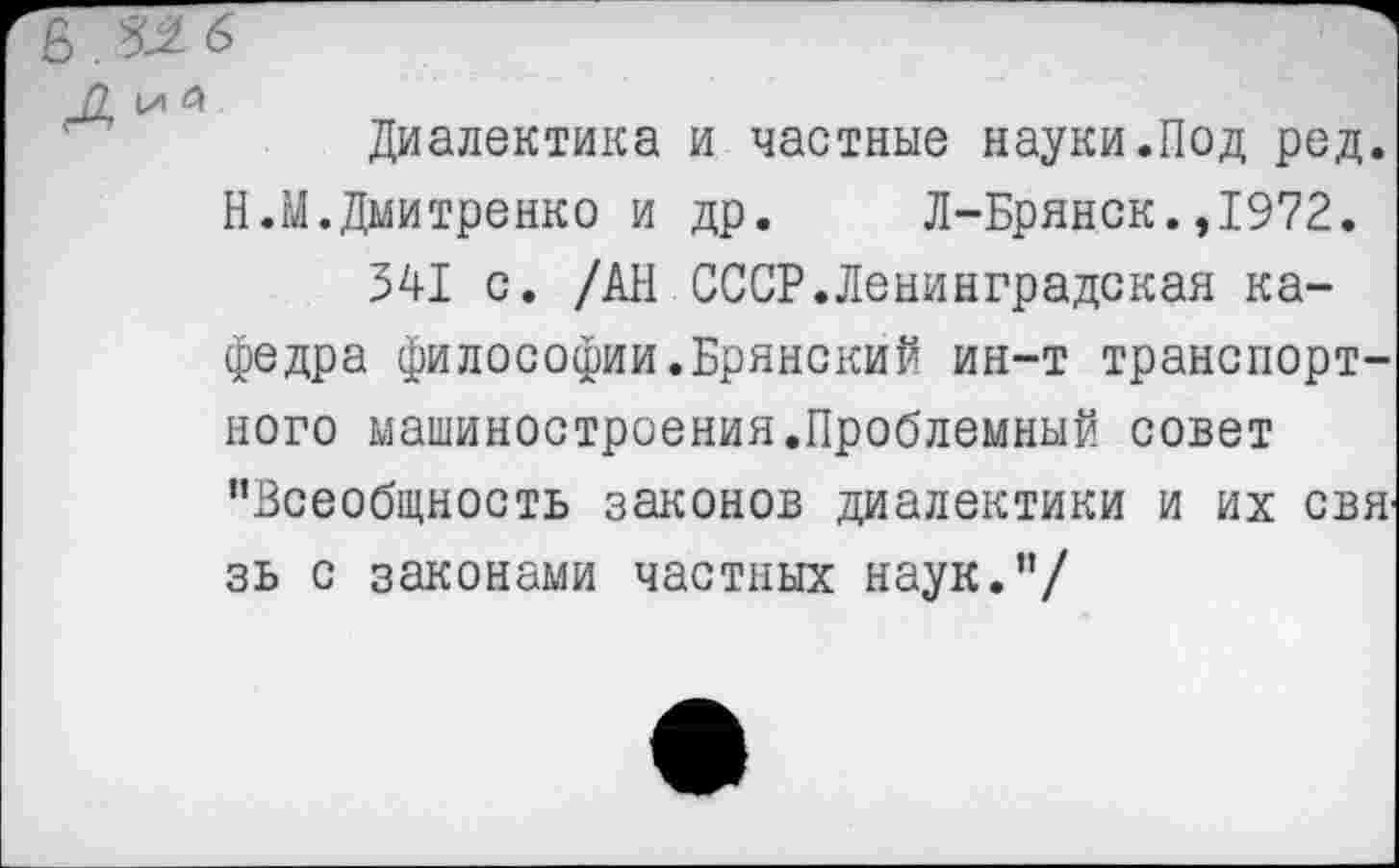 ﻿п ы
Диалектика и частные науки.Под ред. Н.М.Дмитренко и др. Л-Брянск.,1972.
541 с. /АН СССР.Ленинградская кафедра философии.Брянский ин-т транспортного машиностроения.Проблемный совет "Всеобщность законов диалектики и их свя' зь с законами частных наук."/